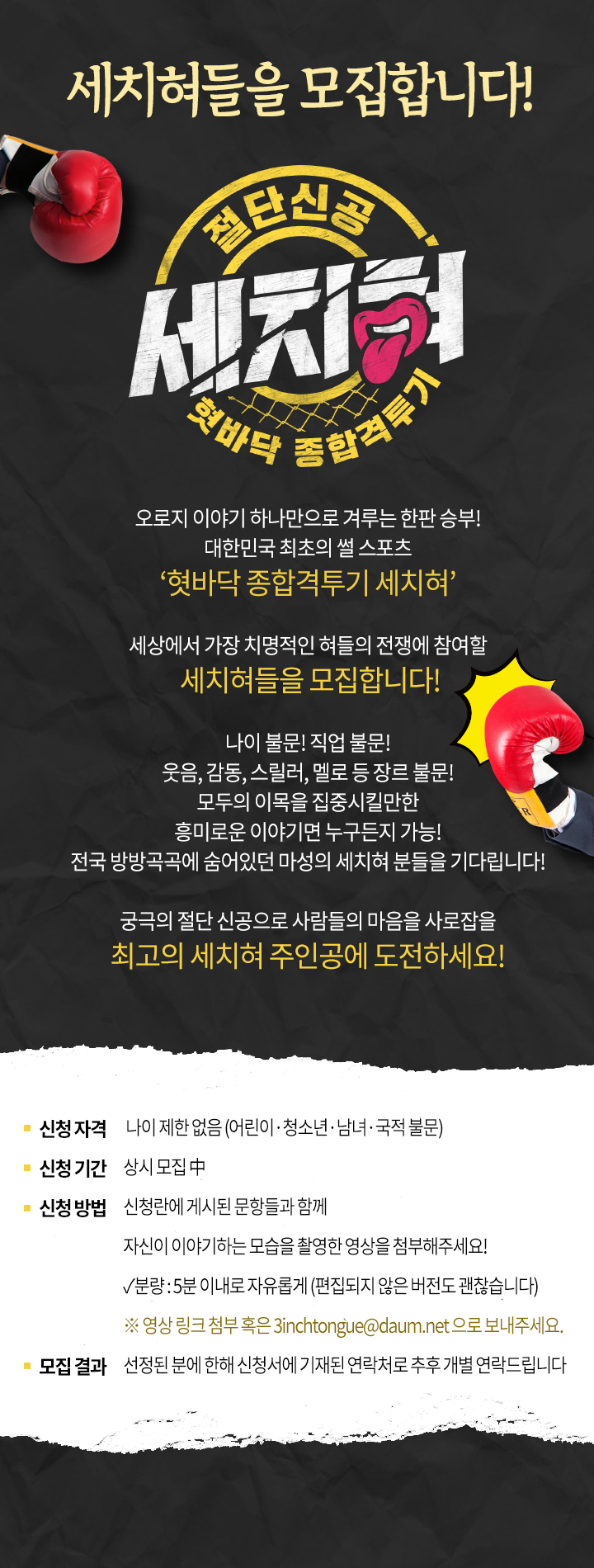 세치혀들을 모집합니다!  오로지 이야기 하나만으로 겨루는 한판 승부! 대한민국 최초의 썰 스포츠 혓바닥 종합격투기 세치혀  세상에서 가장 치명적인 혀들의 전쟁에 참여할  세치혀들을 모집합니다!  나이 불문! 직업 불문! 웃음, 감동, 스릴러, 멜로 등 장르 불문!  모두의 이목을 집중시킬만한  흥미로운 이야기면 누구든지 가능! 전국 방방곡곡에 숨어있던 마성의 세치혀 분들을 기다립니다!   궁극의 절단 신공으로 사람들의 마음을 사로잡을  최고의 세치혀 주인공에 도전하세요!  신청 자격  :  나이 제한 없음 (어린이&amp;amp;amp;amp;amp;amp;#183;청소년&amp;amp;amp;amp;amp;amp;#183;남녀&amp;amp;amp;amp;amp;amp;#183;국적 불문) 신청 기간  :  상시 모집 中 신청 방법  :  신청란에 게시된 문항들과 함께                      자신이 이야기하는 모습을 촬영한 영상을 첨부해주세요! 분량 : 5분 이내로 자유롭게 (편집되지 않은 버전도 괜찮습니다) 영상 링크 첨부 혹은 3inchtongue@daum.net 으로 보내주세요. 모집 결과  :  선정된 분에 한해 신청서에 기재된 연락처로 추후 개별 연락드립니다.