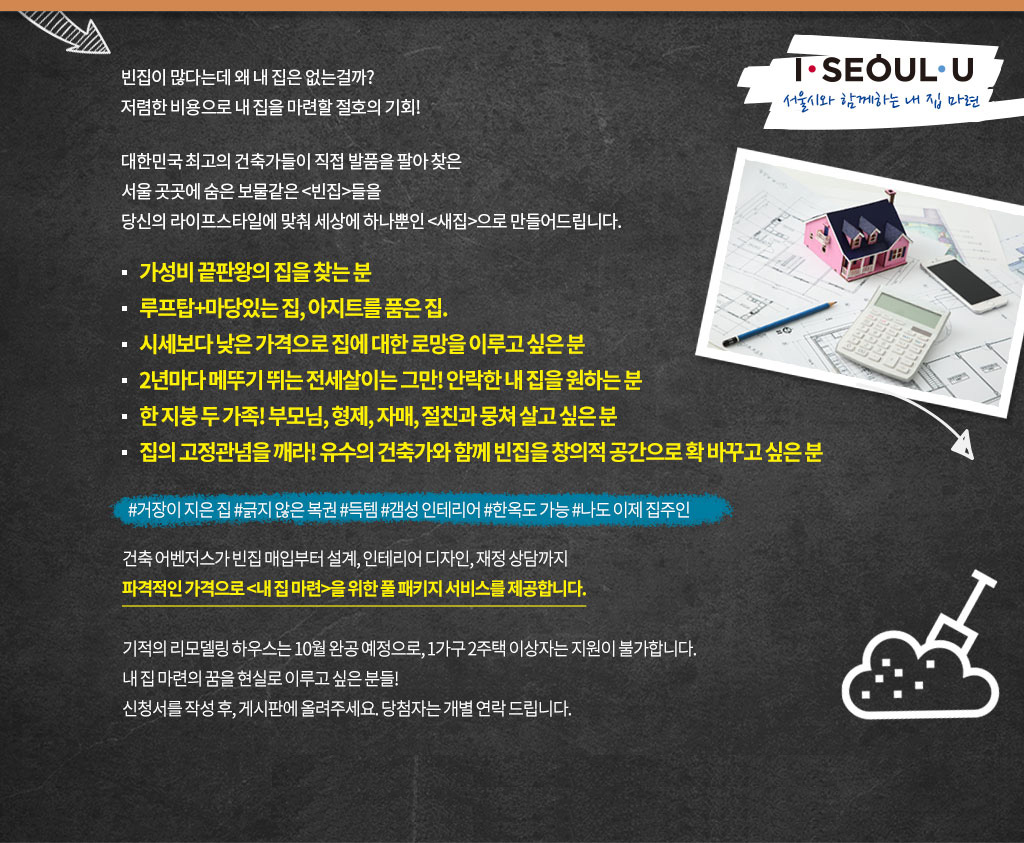 빈집이 많다는데 왜 내 집은 없는걸까?
저렴한 비용으로 내 집을 마련할 절호의 기회!

대한민국 최고의 건축가들이 직접 발품을 팔아 찾은
서울 곳곳에 숨은 보물같은 <빈집>들을
당신의 라이프스타일에 맞춰 세상에 하나뿐인 <새집>으로 만들어드립니다.

* 가성비 끝판왕의 집을 찾는 분
* 루프탑+마당있는 집, 아지트를 품은집.
* 시세보다 낮은 가격으로 집에 대한 로망을 이루고 싶은 분
* 2년마다 메뚜기 뛰는 전세살이는 그만! 안락한 내 집을 원하는 분
* 한 지붕 두 가족! 부모님, 형제 ,자매, 절친과 뭉쳐 살고 싶은 분
* 집의 고정관념을 꺠라! 유수의 건축가와 함께 빈집을 창의적 공간으로 확 바꾸고 싶은 분

#거장이 지은 집 #긁지 않은 복권 #득템 #갬성 인테리어 #한옥도 가능 #나도 이제 집주인

건축 어벤저스가 빈집 매입부터 설계, 인테리어 디자인, 재정 상담까지
파격적인 가격으로 <내 집 마련>을 위한 풀 패키지 서비스를 제공합니다.

기적의 리모델링 하우스는 10월 완공 예정으로, 1가구 2주택 이상자는 지원이 불가합니다.
내 집 마련의 꿈을 현실로 이루고 싶은 분들!
신청서를 작성 후, 게시판에 올려주세요. 당첨자는 개별 연락드립니다.