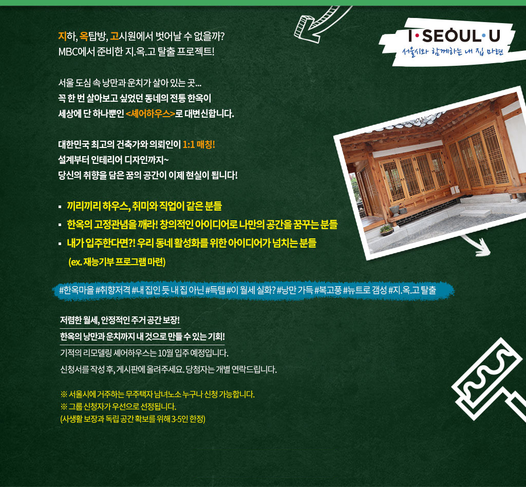 지하, 옥탑방, 고시원에서 벗어날 수 없을까?
MBC에서 준비한 지.옥.고 탈출 프로젝트!

서울 도심 속 낭만과 운치가 살아 있는 곳...
꼭 한 번 살아보고 싶었던 동네의 전통 한옥이
세상에 단 하나뿐인 <셰어하우스>로 대변신 합니다.

대한민국 최고의 건축가와 의뢰인이 1:1 매칭!
설계부터 인테리어 디자인까지?
당신의 취향을 담은 꿈의 공간이 이제 현실이 됩니다!

* 끼리끼리 하우스, 취미와 직업이 같은 분들
* 한옥의 고정관념을 깨라! 창의적인 아이디어로 나만의 공간을 꿈꾸는 분들
* 내가 입주한다면?! 우리 동네 활성화를 위한 아이디어가 넘치는 분들
 (ex. 재능기부 프로그램 마련)

#한옥마을 #취향저격 #내 집인 듯 내 집 아닌 #득템 #이 월세 실화? #낭만 가득 #복고풍 #뉴트로 갬성 #지.옥.고 탈출

저렴한 월세, 안정적인 주거 공간 보장!
한옥의 낭만과 운치까지 내 것으로 만들 수 있는 기회!
기적의 리모델링 셰어하우스는 10월 입주 예정입닏.
신청서를 작성 후, 게시판에 올려주세요. 당첨자는 개별 연락 드립니다.

※ 서울시에 거주하는 무주택자 남녀노수 누구나 신청 가능합니다.
※ 그룹 신청자가 우선으로 선정됩니다.
  (사생활 보장과 독립공간 확보를 위해 3-5인 한정)
※