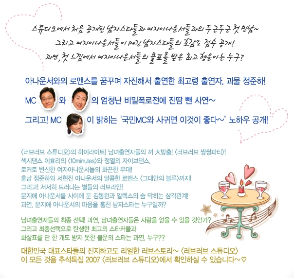 스튜디오에서 처음 공개된 남자스타들과 여자아나운서들과의 두근두근 첫만남~ 그리고 여자아나운서들이 매긴 남자스타들의 호감도 점수 공개! 과연, 첫 느낌에서 여자아나운서들의 몰표를 받은 최고 행운아는 누구? 아나운서와의 로맨스를 꿈꾸며 자진해서 출연한 최고령 출연자, 괴물 정준하! MC 이휘재와 박명수의 엄청난 비밀폭로전에 진땀 뺀 사연~ 그리고! MC 나경은이 밝히는 '국민MC와 사귀면 이것이 좋다~' 노하우 공개!
<러브러브 스튜디오>의 하이라이트! 남녀출연자들의 끼 大방출! <러브러브 쌍쌍파티>! 섹시댄스 이효리의 <10 minutes>와 정열의 자이브댄스, 로커로 변신한 여자아나운서들의 화끈한 무대! 훈남 정준하와 서현진 아나운서의 달콤한 로맨스 <그대안의 블루>까지! 그리고! 서서히 드러나는 별들의 러브라인! 문지애 아나운서를 사이에 둔 김동완과 알렉스의 숨 막히는 삼각관계! 과연, 문지애 아나운서의 마음을 훔친 남자스타는 누구일까? 남녀출연자들의 최종 선택! 과연, 남녀출연자들은 사랑을 얻을 수 있을 것인가? 그리고 최종선택으로 탄생한 최고의 스타커플과 화살표를 단 한 개도 받지 못한 불운의 스타는 과연, 누구?? 대한민국 대표스타들의 진지하고도 리얼한 러브스토리~ <러브러브 스튜디오> 이 모든 것을 추석특집 2007 <러브러브 스튜디오>에서 확인하실 수 있습니다~ ♡