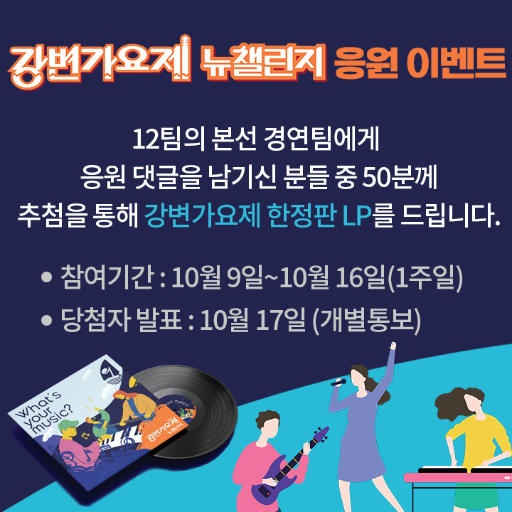 <강변가요제 뉴챌린지 > 응원 이벤트
12팀의 본선 경연팀에게 
응원 댓글을 남기신 분들 중
추첨을 통해 강변가요제 한정판 LP를 드립니다.
*참여기간 : 10월 9일~10월 16일(1주일)  *당첨자 발표 : 10월 17일 (개별통보)