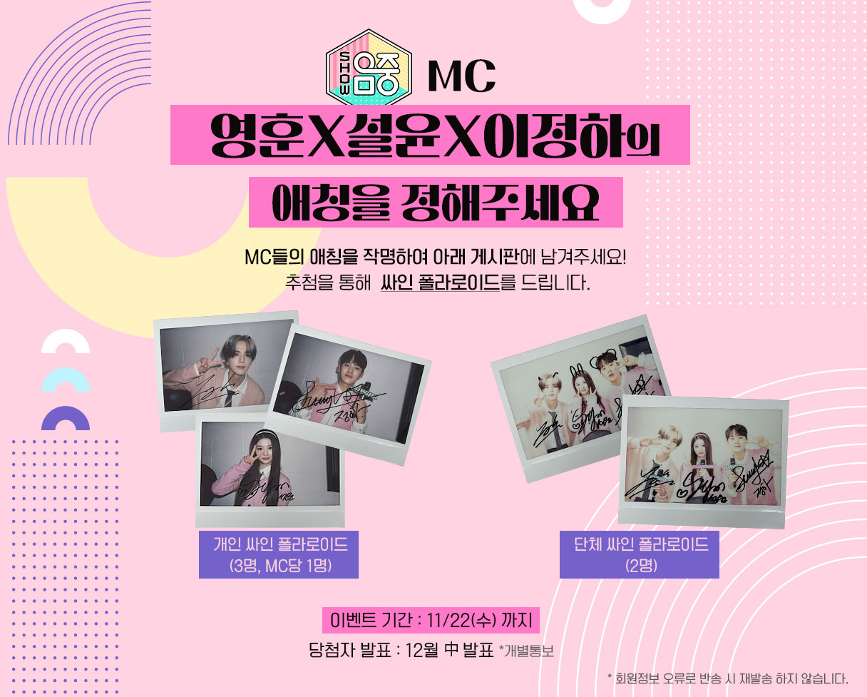 <쇼! 음악중심> MC
영훈X설윤X이정하 의
애칭을 정해주세요

MC들의 애칭을 작명하여 아래 게시판에 남겨주세요!
추첨을 통해  싸인 폴라로이드를 드립니다.

이벤트 기간 : 11/22(수) 까지
당첨자 발표 : 12월 中 발표 *개별통보

* 회원정보 오류로 반송 시 재발송 하지 않습니다