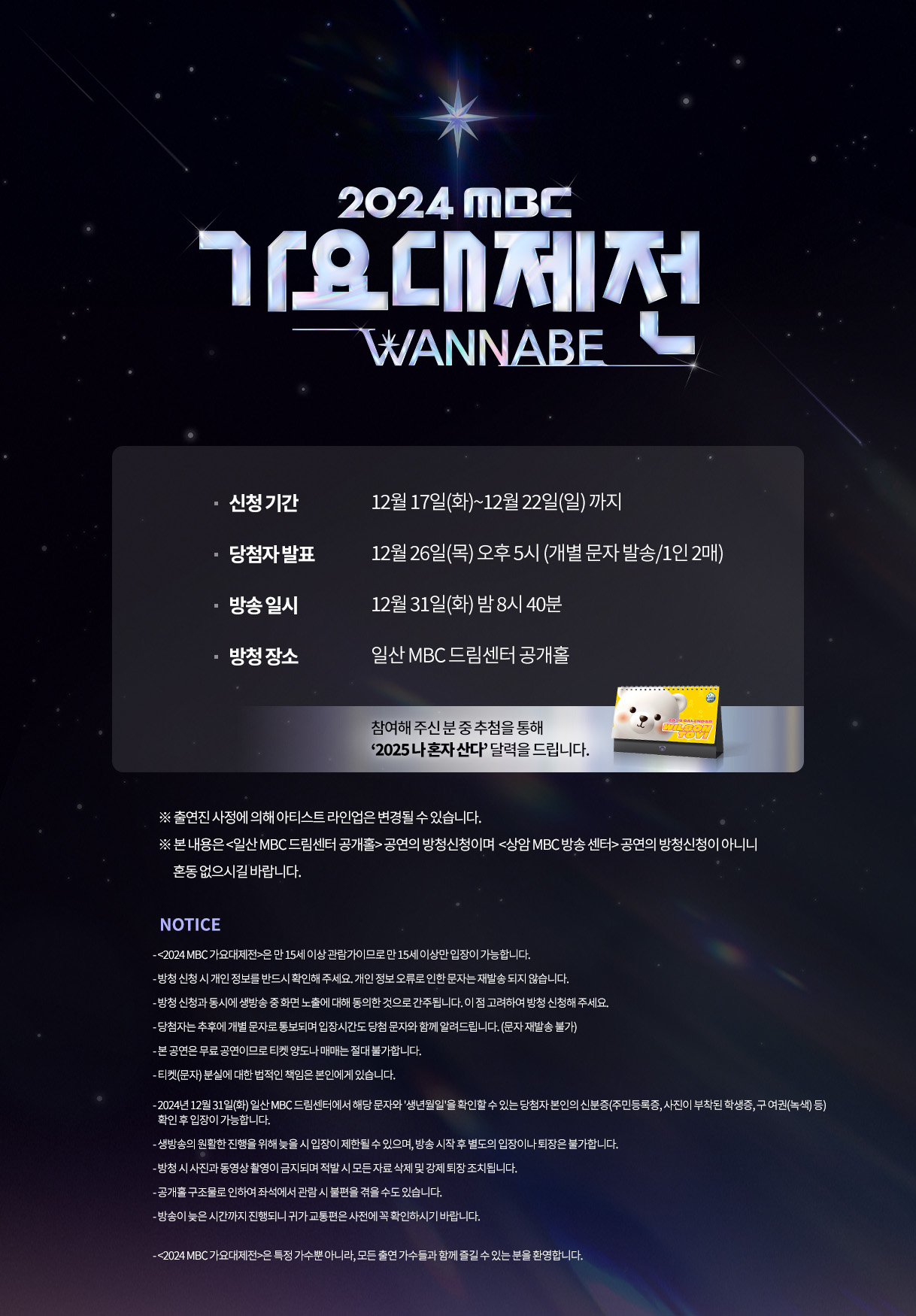 2024 MBC 가요대제전
WANNABE 

신청 기간 / 12월 17일(화)~12월 22일(일) 까지
당첨자 발표 / 12월 26일(목) 오후 5시 (개별 문자 발송/1인 2매)
방송 일시 / 12월 31일(화) 밤 8시 40분
방청 장소 / 일산 MBC 드림센터 공개홀

참여해 주신 분 중 추첨을 통해 ‘2025 나 혼자 산다’ 달력을 드립니다.

※ 출연진 사정에 의해 아티스트 라인업은 변경될 수 있습니다.
※ 본 내용은 <일산 MBC 드림센터 공개홀> 공연의 방청신청이며 <상암 MBC 방송 센터> 공연의 방청신청이 아니니 혼동 없으시길 바랍니다.

NOTICE

- <2024 MBC 가요대제전>은 만15세 이상 관람가이므로 만 15세 이상만 입장이 가능합니다.
- 당첨자는 추후에 개별 문자로 통보되며 입장시간도 당첨 문자와 함께 알려드립니다. (문자 재발송 불가)
- 방청 신청 시 개인 정보를 반드시 확인해 주세요. 개인 정보 오류로 인한 문자는 재발송 되지 않습니다.
- 티켓(문자) 분실 시 대한 법적인 책임은 본인에게 있으며, 본 공연은 무료 공연이므로 티켓 양도나 매매는 절대 불가합니다.
2024년 12월 31일(화) 일산 MBC 드림센터에서 해당 문자와 '생년월일'을 확인할 수 있는 당첨자 본인의 신분증(주민등록증, 사진이 부착된 학생증, 구 여권(녹색) 등) 확인 후 입장이 가능합니다.
방청 신청과 동시에 생방송 중 화면 노출에 대해 동의한 것으로 간주됩니다. 이 점 고려하여 방청 신청해 주세요.
- 생방송의 원활한 진행을 위해 늦을 시 입장이 제한될 수 있습니다.
- 방송 시작 후 별도의 입장이나 퇴장은 불가합니다.
- 방청 시 사진과 동영상 촬영이 금지되며 적발 시 모든 자료 삭제 및 강제 퇴장 조치됩니다.
- 공개홀 구조물로 인하여 좌석에서 관람 시 불편을 겪을 수도 있습니다.
- 방송이 늦은 시간까지 진행되니 귀가 교통편은 사전에 꼭 확인하시기 바랍니다.
- <2024 MBC 가요대제전>은 특정 가수뿐 아니라, 모든 출연 가수들과 함께 즐길 수 있는 분을 환영합니다.


