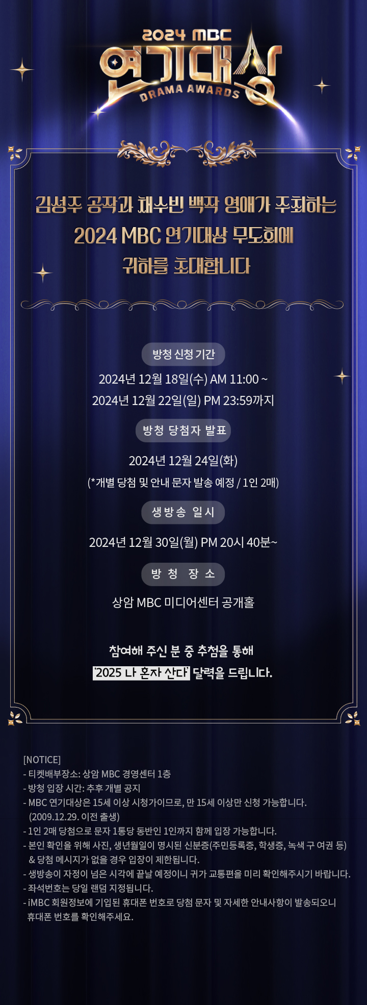 김성주 공작과 채수빈 백작 영애가 주최하는
2024 MBC 연기대상 무도회에 귀하를 초대합니다

▶ 방청 신청 기간 : 2024년 12월 18일(수) AM 11:00 ~ 2024년 12월 22일(일) PM 23:59까지
▶ 방청 당첨자 발표 : 2024년 12월 24일(화) (*개별 당첨 및 안내 문자 발송 예정 / 1인 2매)
▶ 생방송 일시 : 2024년 12월 30일(금) PM 20시 40분~
▶ 방청 장소 : 상암 MBC 미디어센터 공개홀

참여해 주신 분 중 추첨을 통해 ‘2025 나 혼자 산다’ 달력을 드립니다.

[NOTICE]
- 티켓배부장소: 상암 MBC 경영센터 1층
- 방청 입장 시간: 추후 개별 공지
- MBC 연기대상은 15세 이상 시청가이므로, 만 15세 이상만 신청 가능합니다. (2009.12.29. 이전 출생)
- 1인 2매 당첨으로 문자 1통당 동반인 1인까지 함께 입장 가능합니다.
- 본인 확인을 위해 사진, 생년월일이 명시된 신분증(주민등록증, 학생증, 녹색 구 여권 등) 
  & 당첨 메시지가 없을 경우 입장이 제한됩니다.
- 생방송이 자정이 넘은 시각에 끝날 예정이니 귀가 교통편을 미리 확인해주시기 바랍니다.
- 좌석번호는 당일 랜덤 지정됩니다.
- iMBC 회원정보에 기입된 휴대폰 번호로 당첨 문자 및 자세한 안내사항이 발송되오니 휴대폰 번호를 확인해주세요.
