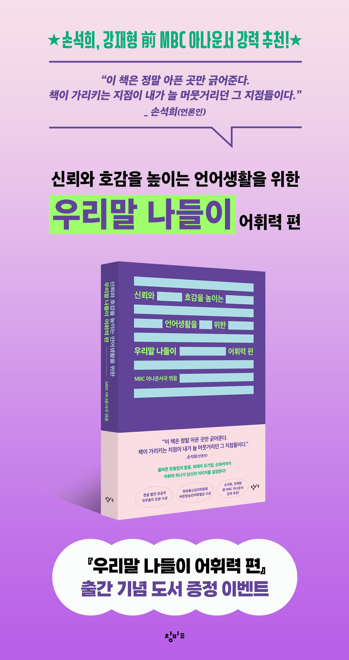 손석희 강재형 전MBC아나운서 강력 추천

이 책은 정말 아픈 곳만 긁어준다. 책이 가리키는 지점이 내가 늘 머뭇거리던 그 지점들이다._손석희(언론인)

신뢰와 호감을 높이는 언어생활을 위한 우리말 나들이 어휘력편

우리말 나들이 어휘력 편 출간 기념 도서 증정 이벤트