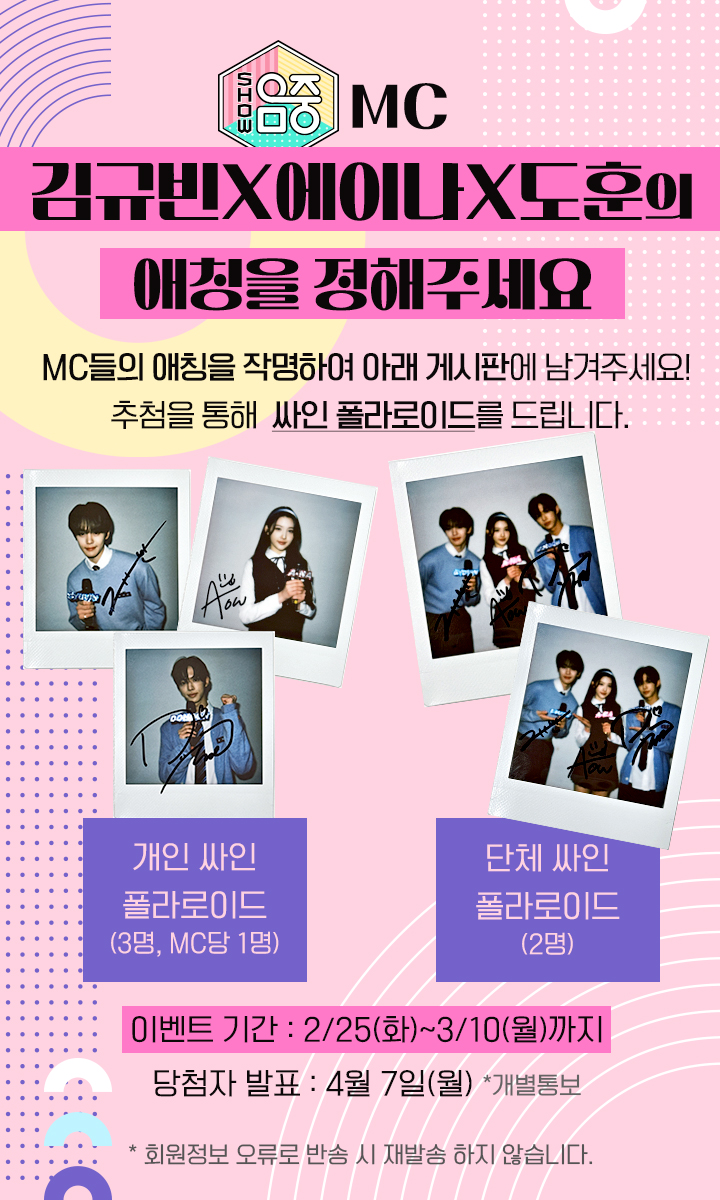 MC 김규빈X에이나X도훈의 애칭을 정해주세요. MC들의 애칭을 작명하여 아래 게시판에 남겨주세요! 추첨을 통해 싸인 폴라로이드를 드립니다. 개인 싸인 폴라로이드 (3명, MC당 1명) 단체 싸인 폴라로이드
(2명) 이벤트 기간 : 2/25(화) ~ 3/10(월)까지 당첨자 발표 : 4월 7일(월) *개별 통보 . 회원정보 오류로 반송 시 재발송 해드리지 않습니다.