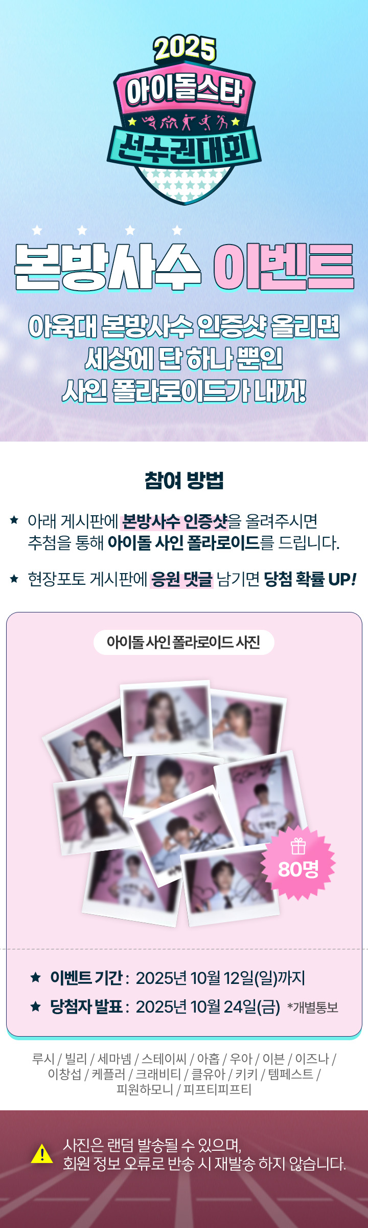 아육대 본방사수 이벤트
아육대 본방사수 인증샷 올리면 세상에 단 하나뿐인 사인폴라로이드가 내꺼¡ 본방사수 인증샷으 게시판에 올려주세요。10월 12일까지, 10월 24일 발표 (사진은 랜덤으로 발송될수 있으며, 회원정보 오류로 인한 반송시 재발송은 불가합니다.