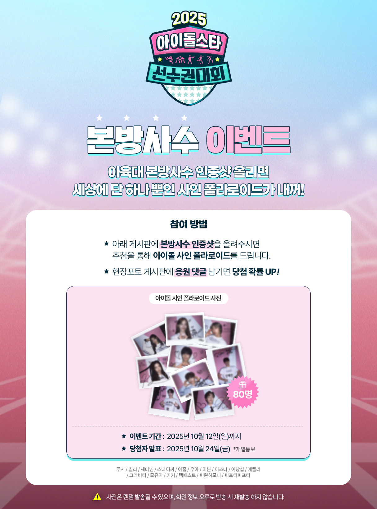 아육대 본방사수 이벤트
아육대 본방사수 인증샷 올리면 세상에 단 하나뿐인 사인폴라로이드가 내꺼¡ 본방사수 인증샷으 게시판에 올려주세요。10월 12일까지, 10월 24일 발표 (사진은 랜덤으로 발송될수 있으며, 회원정보 오류로 인한 반송시 재발송은 불가합니다.