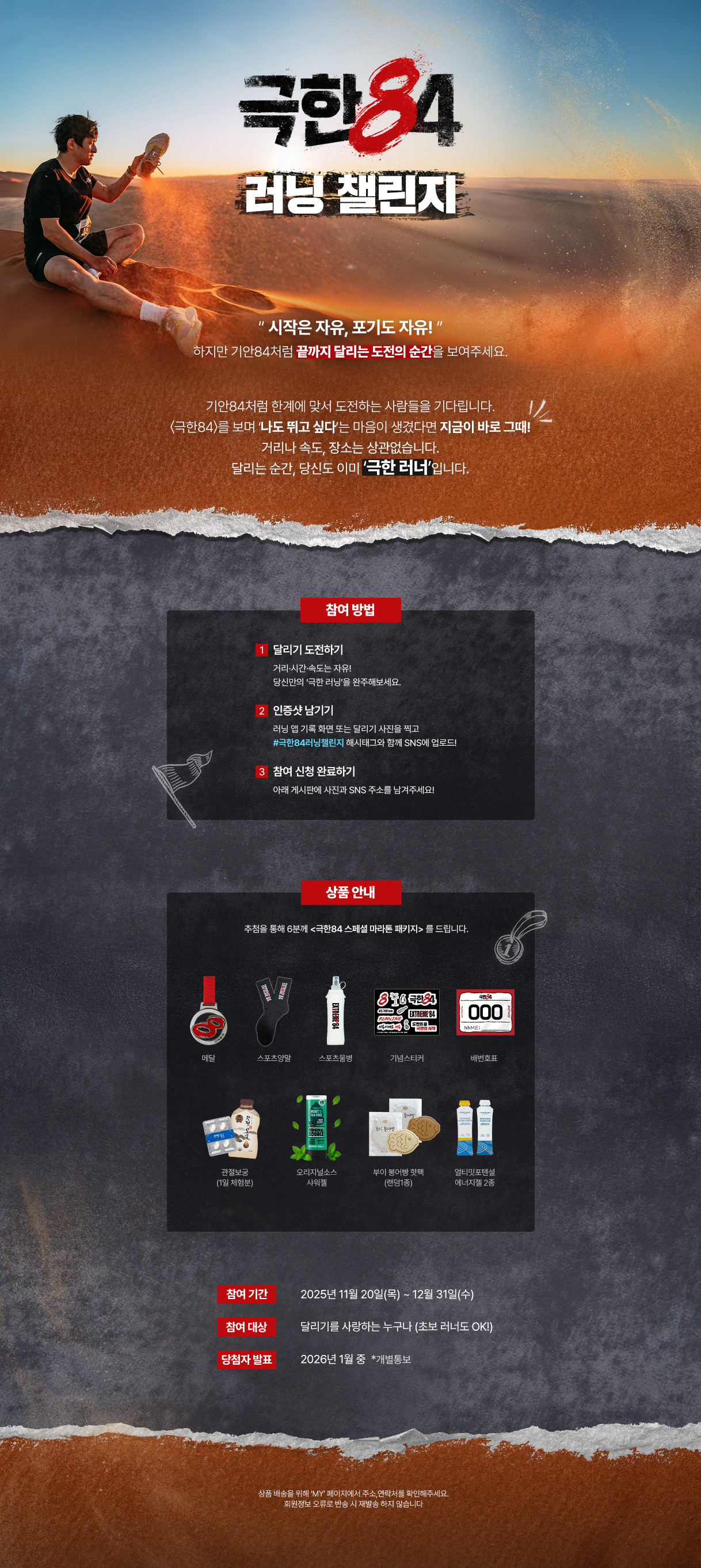“시작은 자유, 포기도 자유!"

하지만 기안 84처럼 끝까지 달리는 도전의 순간을 보여주세요.



기안84처럼 한계에 맞서 도전하는 사람들을 기다립니다.

〈극한84〉를 보며 ‘나도 뛰고 싶다’는 마음이 생겼다면 지금이 바로 그때!

거리나 속도, 장소는 상관없습니다.

달리는 순간, 당신도 이미 ‘극한 러너’입니다.



참여방법 : 

달리기 하는 사진을 #극한84러닝챌린지 해시태그와 함께 SNS에 업로드,

하단의 게시판에 사진과 SNS 주소를 남겨주시면

추첨을 통해 6분께 <극한84 스페셜 마라톤 패키지> 를 드립니다.



메달/스포츠양말/배번호표/기념스티커/스포츠물병/

관절보궁(1일 체험분)/오리지널소스 샤워젤/부이 붕어빵 핫팩(랜덤1종) / 얼티밋포텐셜 에너지젤 2종



많은 참여 부탁드립니다!