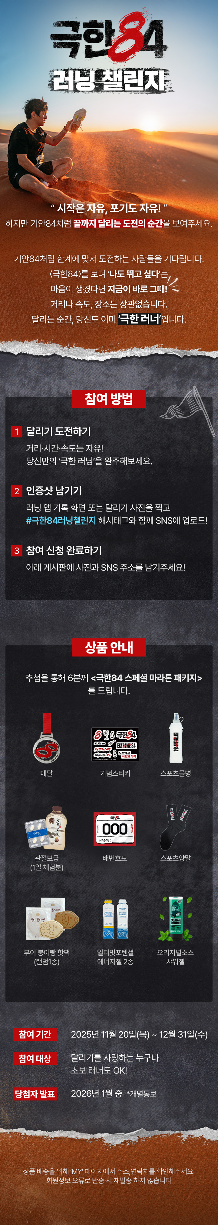 “시작은 자유, 포기도 자유!"

하지만 기안 84처럼 끝까지 달리는 도전의 순간을 보여주세요.



기안84처럼 한계에 맞서 도전하는 사람들을 기다립니다.

〈극한84〉를 보며 ‘나도 뛰고 싶다’는 마음이 생겼다면 지금이 바로 그때!

거리나 속도, 장소는 상관없습니다.

달리는 순간, 당신도 이미 ‘극한 러너’입니다.



참여방법 : 

달리기 하는 사진을 #극한84러닝챌린지 해시태그와 함께 SNS에 업로드,

하단의 게시판에 사진과 SNS 주소를 남겨주시면

추첨을 통해 6분께 <극한84 스페셜 마라톤 패키지> 를 드립니다.



메달/스포츠양말/배번호표/기념스티커/스포츠물병/

관절보궁(1일 체험분)/오리지널소스 샤워젤/부이 붕어빵 핫팩(랜덤1종) / 얼티밋포텐셜 에너지젤 2종



많은 참여 부탁드립니다!