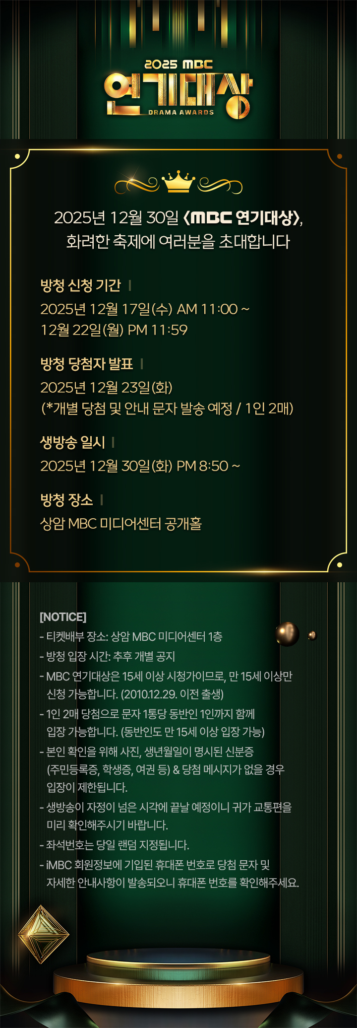 [2025년 12월 30일 <MBC 연기대상>, 화려한 축제에 여러분을 초대합니다]

방청 신청 기간 : 2025년 12월 17일(수) AM 11:00 ~ 2025년 12월 22일(월) PM 23:59까지  

방청 당첨자 발표 : 2025년 12월 23일(화) (*개별 당첨 및 안내 문자 발송 예정 / 1인 2매)

생방송 일시 : 2025년 12월 30일(화) PM 20시 50분~ 

방청 장소 : 상암 MBC 미디어센터 공개홀 

[NOTICE]  
- 티켓배부 장소: 상암 MBC 경영센터 1층
- 방청 입장 시간: 추후 개별 공지
- MBC 연기대상은 15세 이상 시청가이므로, 만 15세 이상만 신청 가능합니다. 
  (2010.12.29. 이전 출생)
- 1인 2매 당첨으로 문자 1통당 동반인 1인까지 함께 입장 가능합니다.
- 본인 확인을 위해 사진, 생년월일이 명시된 신분증(주민등록증, 학생증, 여권 등)
  &당첨 메시지가 없을 경우 입장이 제한됩니다.
- 생방송이 자정이 넘은 시각에 끝날 예정이니 귀가 교통편을 미리 확인해주시기 바랍니다.
- 좌석번호는 당일 랜덤 지정됩니다.
- iMBC 회원정보에 기입된 휴대폰 번호로 당첨 문자 및 자세한 안내사항이 발송되오니 
  휴대폰 번호를 확인해주세요.
