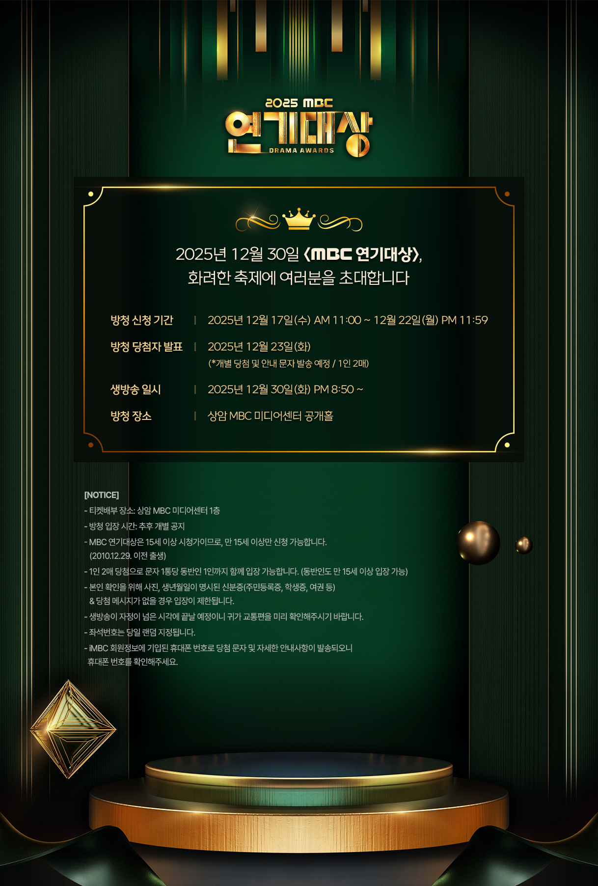 [2025년 12월 30일 <MBC 연기대상>, 화려한 축제에 여러분을 초대합니다]

방청 신청 기간 : 2025년 12월 17일(수) AM 11:00 ~ 2025년 12월 22일(월) PM 23:59까지  

방청 당첨자 발표 : 2025년 12월 23일(화) (*개별 당첨 및 안내 문자 발송 예정 / 1인 2매)

생방송 일시 : 2025년 12월 30일(화) PM 20시 50분~ 

방청 장소 : 상암 MBC 미디어센터 공개홀 

[NOTICE]  
- 티켓배부 장소: 상암 MBC 경영센터 1층
- 방청 입장 시간: 추후 개별 공지
- MBC 연기대상은 15세 이상 시청가이므로, 만 15세 이상만 신청 가능합니다. 
  (2010.12.29. 이전 출생)
- 1인 2매 당첨으로 문자 1통당 동반인 1인까지 함께 입장 가능합니다.
- 본인 확인을 위해 사진, 생년월일이 명시된 신분증(주민등록증, 학생증, 여권 등)
  &당첨 메시지가 없을 경우 입장이 제한됩니다.
- 생방송이 자정이 넘은 시각에 끝날 예정이니 귀가 교통편을 미리 확인해주시기 바랍니다.
- 좌석번호는 당일 랜덤 지정됩니다.
- iMBC 회원정보에 기입된 휴대폰 번호로 당첨 문자 및 자세한 안내사항이 발송되오니 
  휴대폰 번호를 확인해주세요.
