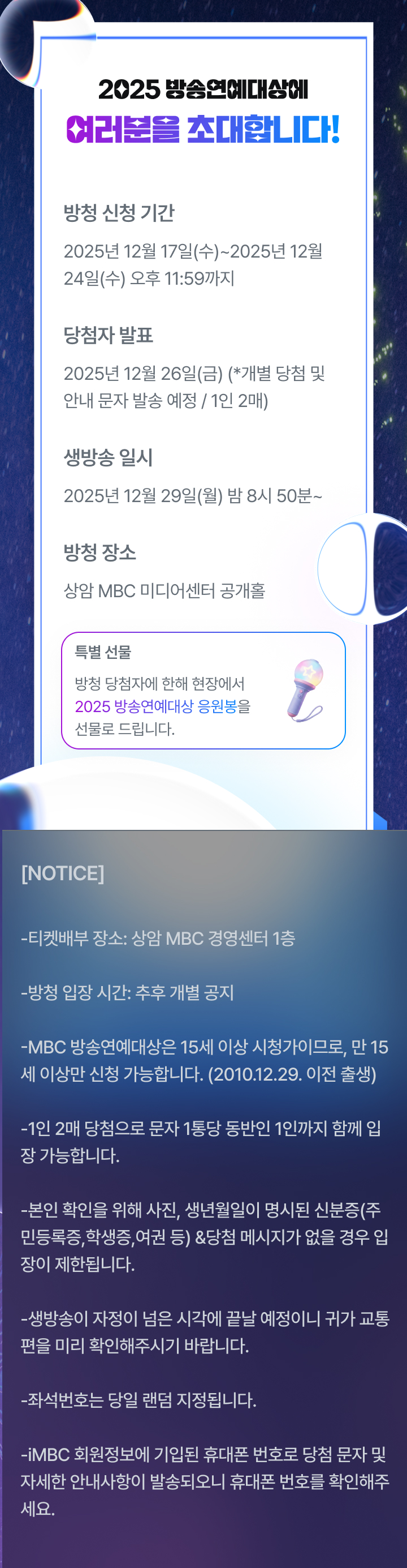 2025 방송연예대상에 여러분을 초대합니다!

방청 신청 기간
2025년 12월 17일(수)~
2025년 12월 24일(수) 오후 11:59까지

당첨자 발표
2025년 12월 26일(금)
(*개별 당첨 및 안내 문자 발송 예정/1인 2매)

생방송 일시
2025년 12월 29일(월) 밤 8시 50분~

방청 장소
상암 MBC 미디어센터 공개홀

특별선물 
방청 당첨자에 한해 현장에서 2025 방송연예대상 응원봉을 선물로 드립니다.

[NOTICE]
- 티켓 배부 장소 : 상암 MBC 경영센터 1층
- 방청 입장 시간 : 추후 개별 공지
- MBC 방송연예대상은 15세 이상 시청가이므로, 만 15세 이상만 신청 가능합니다. 
  (2010.12.29. 이전 출생)
- 1인 2매 당첨으로 문자 1통당 동반인 1인까지 함께 입장 가능합니다.
- 본인 확인을 위해 사진, 생년월일이 명시된 신분증 (주민등록증, 학생증, 여권 등) & 
  당첨 메시지가 없을 경우 입장이 제한됩니다.
- 생방송이 자정을 넘은 시각에 끝날 예정이니 귀가 교통편을 미리 확인해 주시기 바랍니다.
- 좌석 번호는 당일 랜덤 지정됩니다.
- iMBC 회원정보에 기입된 휴대폰 번호로 당첨 문자 및 자세한 안내 사항이 발송되오니, 
  휴대폰 번호를 확인해 주세요.