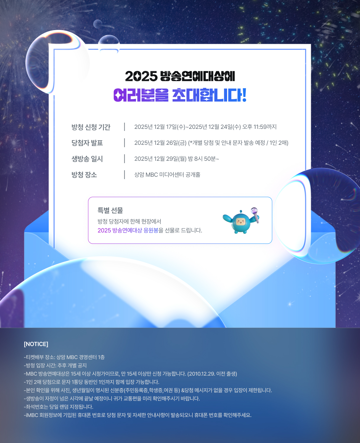 2025 방송연예대상에 여러분을 초대합니다!

방청 신청 기간
2025년 12월 17일(수)~
2025년 12월 24일(수) 오후 11:59까지

당첨자 발표
2025년 12월 26일(금)
(*개별 당첨 및 안내 문자 발송 예정/1인 2매)

생방송 일시
2025년 12월 29일(월) 밤 8시 50분~

방청 장소
상암 MBC 미디어센터 공개홀

특별선물 
방청 당첨자에 한해 현장에서 2025 방송연예대상 응원봉을 선물로 드립니다.

[NOTICE]
- 티켓 배부 장소 : 상암 MBC 경영센터 1층
- 방청 입장 시간 : 추후 개별 공지
- MBC 방송연예대상은 15세 이상 시청가이므로, 만 15세 이상만 신청 가능합니다. 
  (2010.12.29. 이전 출생)
- 1인 2매 당첨으로 문자 1통당 동반인 1인까지 함께 입장 가능합니다.
- 본인 확인을 위해 사진, 생년월일이 명시된 신분증 (주민등록증, 학생증, 여권 등) & 
  당첨 메시지가 없을 경우 입장이 제한됩니다.
- 생방송이 자정을 넘은 시각에 끝날 예정이니 귀가 교통편을 미리 확인해 주시기 바랍니다.
- 좌석 번호는 당일 랜덤 지정됩니다.
- iMBC 회원정보에 기입된 휴대폰 번호로 당첨 문자 및 자세한 안내 사항이 발송되오니, 
  휴대폰 번호를 확인해 주세요.