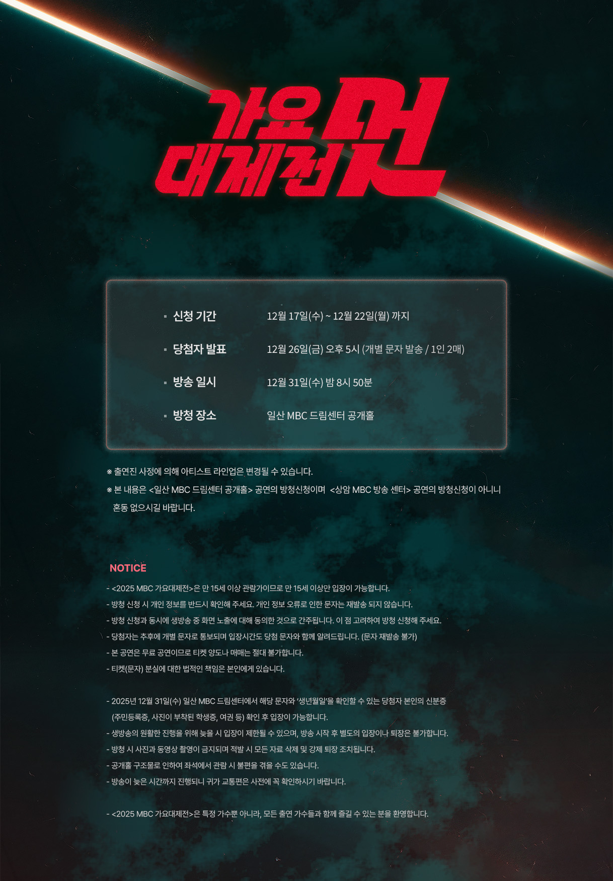 - 신청 기간	12월 17일(수)~12월 22일(월)까지
- 당첨자 발표	12월 26일(금) 오후 5시 (개별 문자 발송/1인 2매)
- 방송 일시	12월 31일(수) 밤 8시 50분	
- 방청 장소	일산 MBC 드림센터 공개홀

 ※ 출연진 사정에 의해 아티스트 라인업은 변경될 수 있습니다.
 ※ 본 내용은 <일산 MBC 드림센터 공개홀> 공연의 방청신청이며 
   <상암 MBC 방송 센터> 공연의 방청신청이 아니니 혼동 없으시길 바랍니다.

 NOTICE
- <2025 MBC 가요대제전>은 만 15세 이상 관람가이므로 만 15세 이상만 입장이 가능합니다.
- 방청 신청 시 개인 정보를 반드시 확인해 주세요. 개인 정보 오류로 인한 문자는 재발송 되지 않습니다.
- 방청 신청과 동시에 생방송 중 화면 노출에 대해 동의한 것으로 간주됩니다. 이 점 고려하여 방청 신청해 주세요.
- 당첨자는 추후에 개별 문자로 통보되며 입장시간도 당첨 문자와 함께 알려드립니다. (문자 재발송 불가)
- 본 공연은 무료 공연이므로 티켓 양도나 매매는 절대 불가합니다.
- 티켓(문자) 분실에 대한 법적인 책임은 본인에게 있습니다.

- 2025년 12월 31일(수) 일산 MBC 드림센터에서 해당 문자와 ‘생년월일’을 확인할 수 있는 당첨자 본인의 신분증    (주민등록증, 사진이 부착된 학생증, 여권 등) 확인 후 입장이 가능합니다.
- 생방송의 원활한 진행을 위해 늦을 시 입장이 제한될 수 있으며, 방송 시작 후 별도의 입장이나 퇴장은 불가합니다.
- 방청 시 사진과 동영상 촬영이 금지되며 적발 시 모든 자료 삭제 및 강제 퇴장 조치됩니다.
- 공개홀 구조물로 인하여 좌석에서 관람 시 불편을 겪을 수도 있습니다.
- 방송이 늦은 시간까지 진행되니 귀가 교통편은 사전에 꼭 확인하시기 바랍니다.

- <2025 MBC 가요대제전>은 특정 가수뿐 아니라, 모든 출연 가수들과 함께 즐길 수 있는 분을 환영합니다.