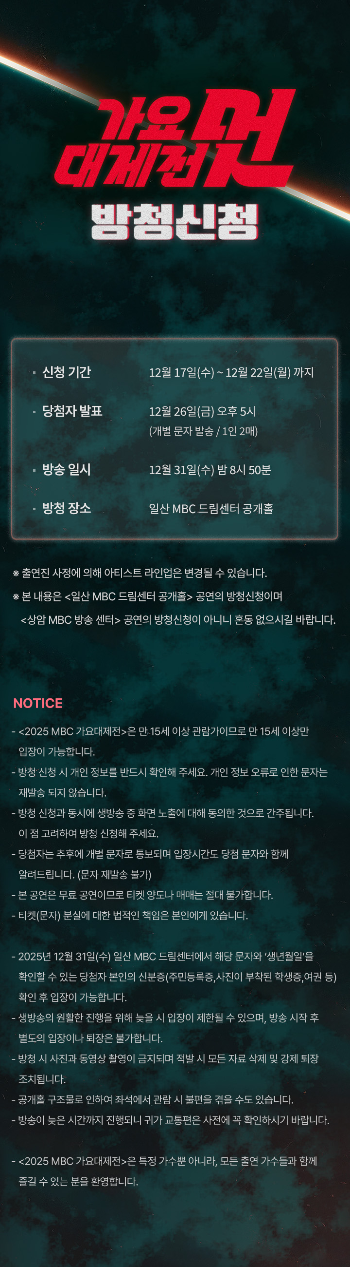 - 신청 기간	12월 17일(수)~12월 22일(월)까지
- 당첨자 발표	12월 26일(금) 오후 5시 (개별 문자 발송/1인 2매)
- 방송 일시	12월 31일(수) 밤 8시 50분	
- 방청 장소	일산 MBC 드림센터 공개홀

 ※ 출연진 사정에 의해 아티스트 라인업은 변경될 수 있습니다.
 ※ 본 내용은 <일산 MBC 드림센터 공개홀> 공연의 방청신청이며 
   <상암 MBC 방송 센터> 공연의 방청신청이 아니니 혼동 없으시길 바랍니다.

 NOTICE
- <2025 MBC 가요대제전>은 만 15세 이상 관람가이므로 만 15세 이상만 입장이 가능합니다.
- 방청 신청 시 개인 정보를 반드시 확인해 주세요. 개인 정보 오류로 인한 문자는 재발송 되지 않습니다.
- 방청 신청과 동시에 생방송 중 화면 노출에 대해 동의한 것으로 간주됩니다. 이 점 고려하여 방청 신청해 주세요.
- 당첨자는 추후에 개별 문자로 통보되며 입장시간도 당첨 문자와 함께 알려드립니다. (문자 재발송 불가)
- 본 공연은 무료 공연이므로 티켓 양도나 매매는 절대 불가합니다.
- 티켓(문자) 분실에 대한 법적인 책임은 본인에게 있습니다.

- 2025년 12월 31일(수) 일산 MBC 드림센터에서 해당 문자와 ‘생년월일’을 확인할 수 있는 당첨자 본인의 신분증    (주민등록증, 사진이 부착된 학생증, 여권 등) 확인 후 입장이 가능합니다.
- 생방송의 원활한 진행을 위해 늦을 시 입장이 제한될 수 있으며, 방송 시작 후 별도의 입장이나 퇴장은 불가합니다.
- 방청 시 사진과 동영상 촬영이 금지되며 적발 시 모든 자료 삭제 및 강제 퇴장 조치됩니다.
- 공개홀 구조물로 인하여 좌석에서 관람 시 불편을 겪을 수도 있습니다.
- 방송이 늦은 시간까지 진행되니 귀가 교통편은 사전에 꼭 확인하시기 바랍니다.

- <2025 MBC 가요대제전>은 특정 가수뿐 아니라, 모든 출연 가수들과 함께 즐길 수 있는 분을 환영합니다.