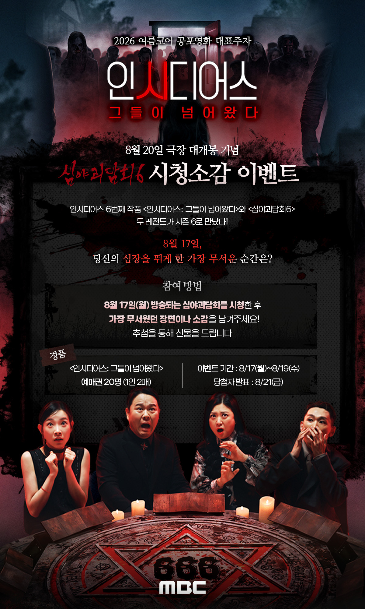 인시디어스 그들이 넘어왔다 극장 대개봉 기념 심야괴담6 시청소감 이벤트 8월 17일, 당신의 시장을 뛰게 한 가장 무서운 순간은? 8월 17일 방송되는 심야괴담회를 시청한 후 가장 무서웠던 장면이나 소감을 남겨주세요. 추첨을 통해 선물을 드립니다. 이벤트 기간 8월 17일~8월 19일 당첨자 발표 8월 21일 경품 인시디어스 예매권 20명 (1인 2매)