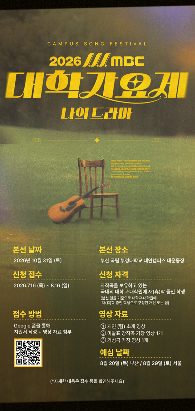 2026 MBC 대학가요제 나의 드라마
본선 날짜 : 2026년 10월 31일 (토)
본선 장소 : 부산 국립 부경대학교 대연캠퍼스 대운동장
신청 접수 : 2026.7.16(목)~8.16(일)
신청 자격 : 자작곡을 보유하고 있는 국내외 대학교, 대학원에 재(휴)학 중인 학생
본선일을 기준으로 대학교,대학원에 재(휴)학 중인 학생으로 구성된 개인 또는 팀
접수 방법 : 구글 폼을 통해 지원서 작성+ 영상자료 첨부
영상자료 ① 개인(팀) 소개 영상 ② 미발표 창작곡 가창 영상 1개 ③ 기성곡 가창 영상 1개
예심 날짜 : 8월 20일(목) 부산 / 8월 29일(토) 서울