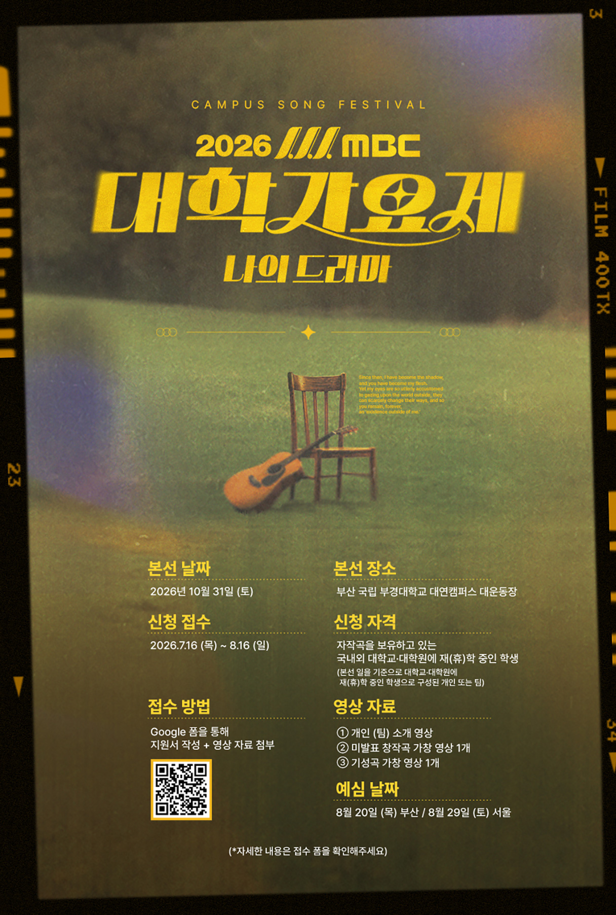 2026 MBC 대학가요제 나의 드라마
본선 날짜 : 2026년 10월 31일 (토)
본선 장소 : 부산 국립 부경대학교 대연캠퍼스 대운동장
신청 접수 : 2026.7.16(목)~8.16(일)
신청 자격 : 자작곡을 보유하고 있는 국내외 대학교, 대학원에 재(휴)학 중인 학생
본선일을 기준으로 대학교,대학원에 재(휴)학 중인 학생으로 구성된 개인 또는 팀
접수 방법 : 구글 폼을 통해 지원서 작성+ 영상자료 첨부
영상자료 ① 개인(팀) 소개 영상 ② 미발표 창작곡 가창 영상 1개 ③ 기성곡 가창 영상 1개
예심 날짜 : 8월 20일(목) 부산 / 8월 29일(토) 서울